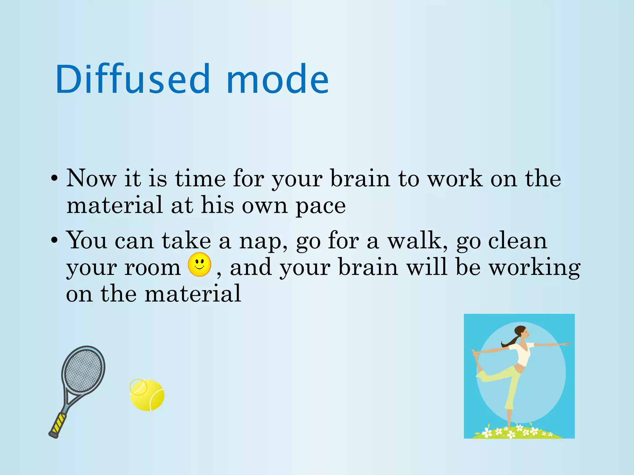 Diffused mode 
• Now it is time for your brain to work on the 
material at his own pace 
• You can take a nap, go for a walk, go clean 
your room , and your brain will be working 
on the material 
 