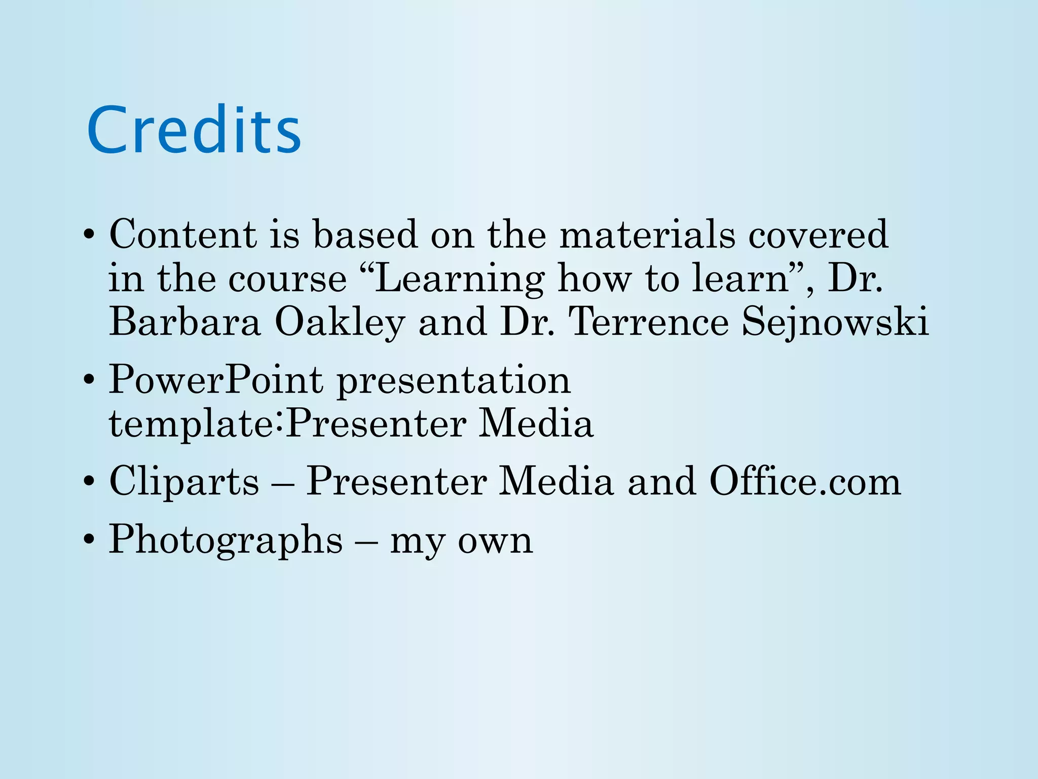Credits 
• Content is based on the materials covered 
in the course “Learning how to learn”, Dr. 
Barbara Oakley and Dr. Terrence Sejnowski 
• PowerPoint presentation 
template:Presenter Media 
• Cliparts – Presenter Media and Office.com 
• Photographs – my own 
 