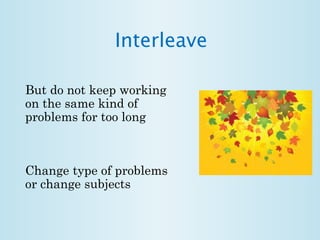 Interleave 
But do not keep working 
on the same kind of 
problems for too long 
Change type of problems 
or change subjects 
 