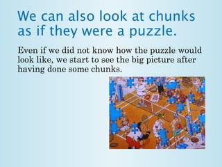 We can also look at chunks 
as if they were a puzzle. 
Even if we did not know how the puzzle would 
look like, we start to see the big picture after 
having done some chunks. 
 