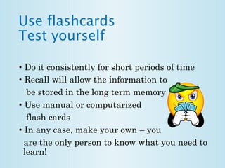 Use flashcards 
Test yourself 
• Do it consistently for short periods of time 
• Recall will allow the information to 
be stored in the long term memory 
• Use manual or computarized 
flash cards 
• In any case, make your own – you 
are the only person to know what you need to 
learn! 
 
