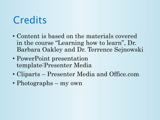 Credits 
• Content is based on the materials covered 
in the course “Learning how to learn”, Dr. 
Barbara Oakley and Dr. Terrence Sejnowski 
• PowerPoint presentation 
template:Presenter Media 
• Cliparts – Presenter Media and Office.com 
• Photographs – my own 
 