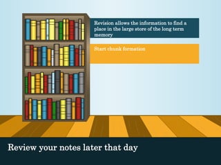 Revision allows the information to find a 
place in the large store of the long term 
memory 
Start chunk formation 
Review your notes later that day 
 