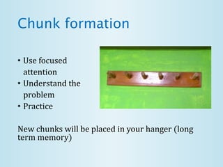 Chunk formation
• Use focused
attention
• Understand the
problem
• Practice
New chunks will be placed in your hanger (long
term memory)
 