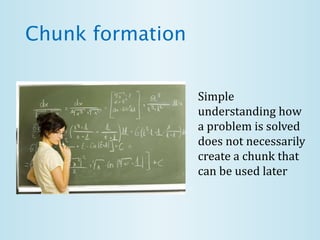Chunk formation
Simple
understanding how
a problem is solved
does not necessarily
create a chunk that
can be used later
 