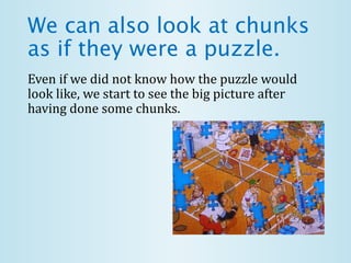 We can also look at chunks
as if they were a puzzle.
Even if we did not know how the puzzle would
look like, we start to see the big picture after
having done some chunks.
 