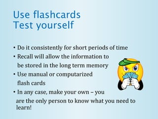 Use flashcards
Test yourself
• Do it consistently for short periods of time
• Recall will allow the information to
be stored in the long term memory
• Use manual or computarized
flash cards
• In any case, make your own – you
are the only person to know what you need to
learn!
 