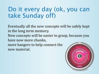 Do it every day (ok, you can
take Sunday off)
Eventually all the new concepts will be safely kept
in the long term memory.
New concepts will be easier to grasp, because you
have now more chunks,
more hangers to help connect the
new material.
 