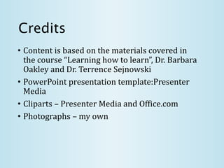Credits
• Content is based on the materials covered in
the course “Learning how to learn”, Dr. Barbara
Oakley and Dr. Terrence Sejnowski
• PowerPoint presentation template:Presenter
Media
• Cliparts – Presenter Media and Office.com
• Photographs – my own
 