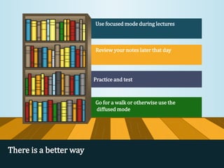 Use focused mode during lectures
Review your notes later that day
Practice and test
Go for a walk or otherwise use the
diffused mode
There is a better way
 