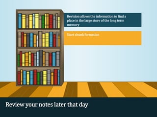 Revision allows the information to find a
place in the large store of the long term
memory
Start chunk formation
Review your notes later that day
 