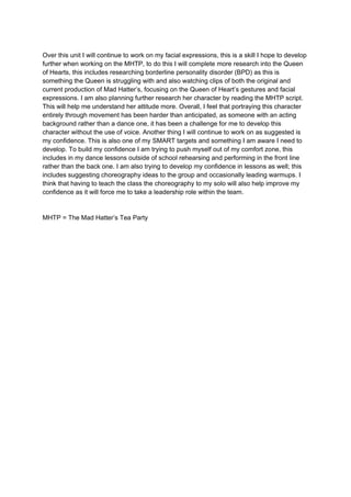 Over this unit I will continue to work on my facial expressions, this is a skill I hope to develop
further when working on the MHTP, to do this I will complete more research into the Queen
of Hearts, this includes researching borderline personality disorder (BPD) as this is
something the Queen is struggling with and also watching clips of both the original and
current production of Mad Hatter’s, focusing on the Queen of Heart’s gestures and facial
expressions. I am also planning further research her character by reading the MHTP script.
This will help me understand her attitude more. Overall, I feel that portraying this character
entirely through movement has been harder than anticipated, as someone with an acting
background rather than a dance one, it has been a challenge for me to develop this
character without the use of voice. Another thing I will continue to work on as suggested is
my confidence. This is also one of my SMART targets and something I am aware I need to
develop. To build my confidence I am trying to push myself out of my comfort zone, this
includes in my dance lessons outside of school rehearsing and performing in the front line
rather than the back one. I am also trying to develop my confidence in lessons as well; this
includes suggesting choreography ideas to the group and occasionally leading warmups. I
think that having to teach the class the choreography to my solo will also help improve my
confidence as it will force me to take a leadership role within the team.
MHTP = The Mad Hatter’s Tea Party
 