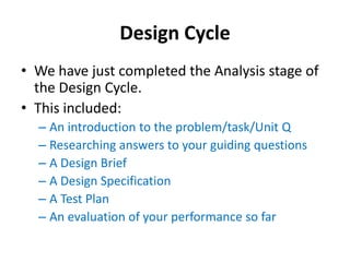Design Cycle
• We have just completed the Analysis stage of
  the Design Cycle.
• This included:
  – An introduction to the problem/task/Unit Q
  – Researching answers to your guiding questions
  – A Design Brief
  – A Design Specification
  – A Test Plan
  – An evaluation of your performance so far
 