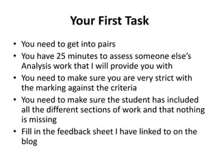 Your First Task
• You need to get into pairs
• You have 25 minutes to assess someone else’s
  Analysis work that I will provide you with
• You need to make sure you are very strict with
  the marking against the criteria
• You need to make sure the student has included
  all the different sections of work and that nothing
  is missing
• Fill in the feedback sheet I have linked to on the
  blog
 