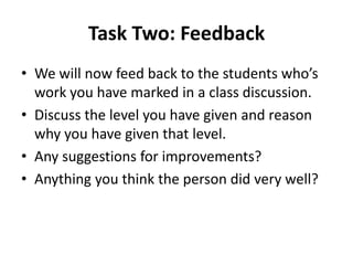 Task Two: Feedback
• We will now feed back to the students who’s
  work you have marked in a class discussion.
• Discuss the level you have given and reason
  why you have given that level.
• Any suggestions for improvements?
• Anything you think the person did very well?
 