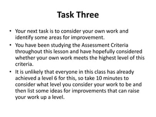 Task Three
• Your next task is to consider your own work and
  identify some areas for improvement.
• You have been studying the Assessment Criteria
  throughout this lesson and have hopefully considered
  whether your own work meets the highest level of this
  criteria.
• It is unlikely that everyone in this class has already
  achieved a level 6 for this, so take 10 minutes to
  consider what level you consider your work to be and
  then list some ideas for improvements that can raise
  your work up a level.
 