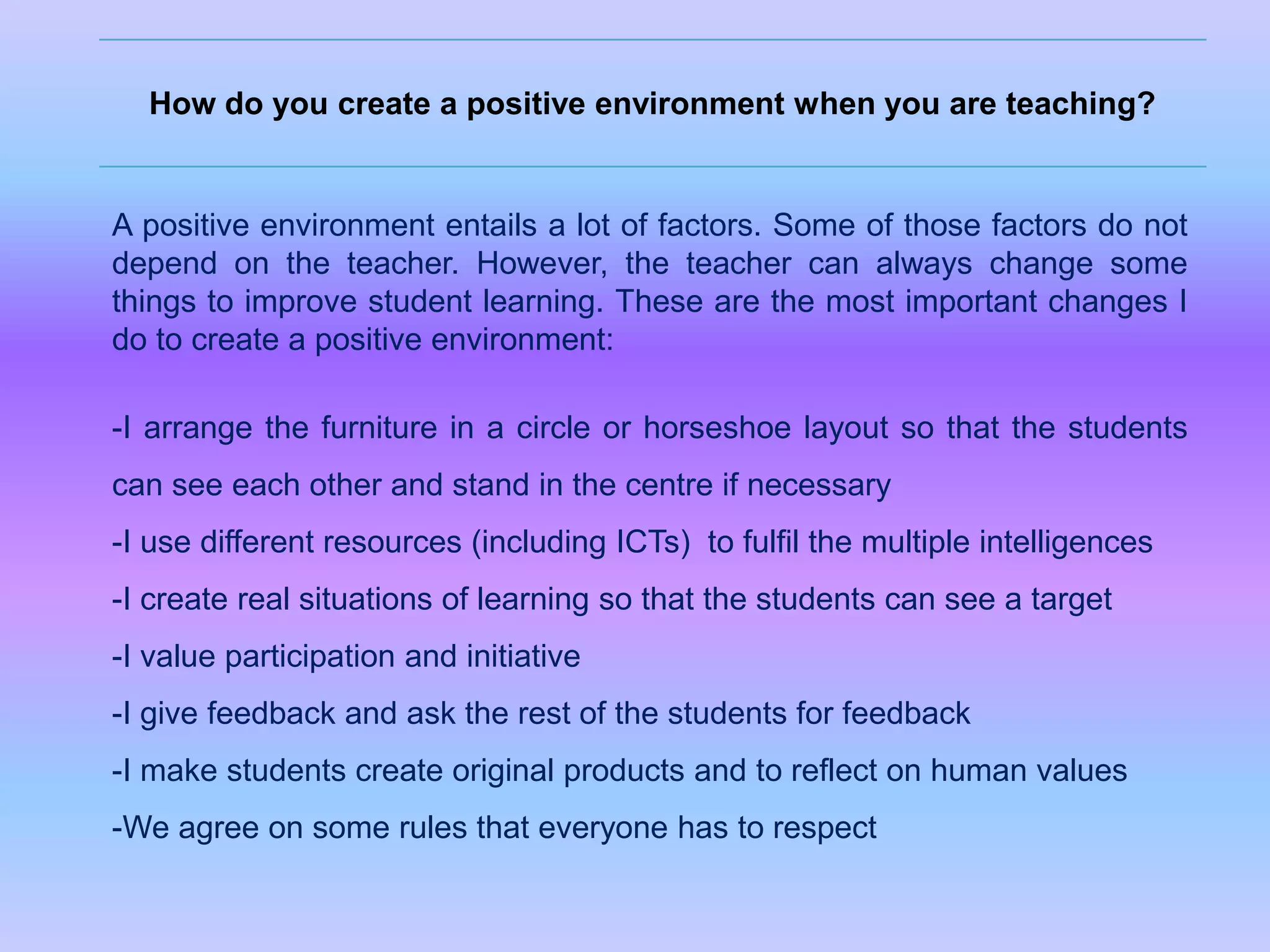 How do you create a positive environment when you are teaching?

A positive environment entails a lot of factors. Some of those factors do not
depend on the teacher. However, the teacher can always change some
things to improve student learning. These are the most important changes I
do to create a positive environment:
-I arrange the furniture in a circle or horseshoe layout so that the students
can see each other and stand in the centre if necessary
-I use different resources (including ICTs) to fulfil the multiple intelligences
-I create real situations of learning so that the students can see a target
-I value participation and initiative
-I give feedback and ask the rest of the students for feedback
-I make students create original products and to reflect on human values
-We agree on some rules that everyone has to respect

 