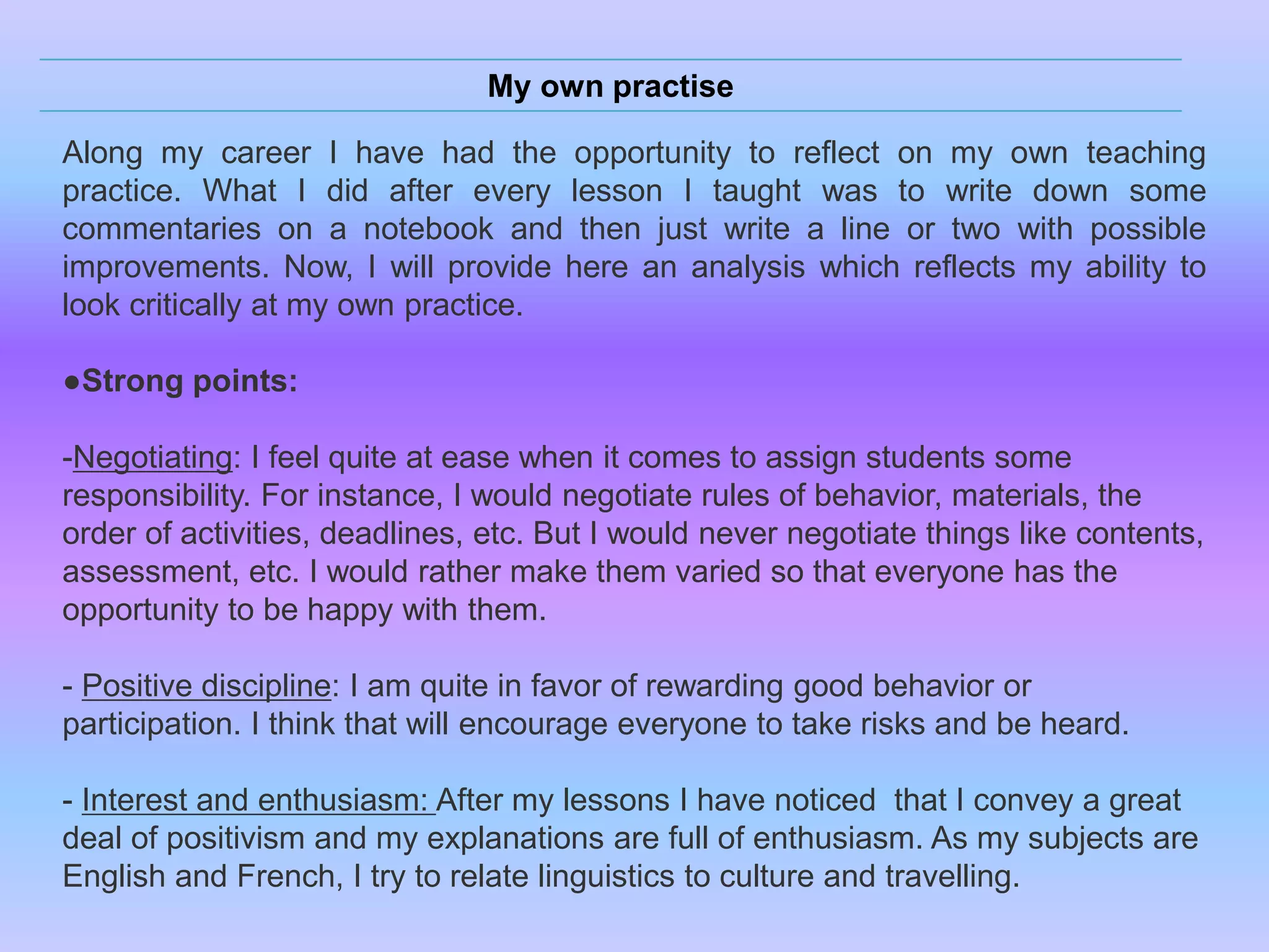 My own practise
Along my career I have had the opportunity to reflect on my own teaching
practice. What I did after every lesson I taught was to write down some
commentaries on a notebook and then just write a line or two with possible
improvements. Now, I will provide here an analysis which reflects my ability to
look critically at my own practice.
●Strong points:
-Negotiating: I feel quite at ease when it comes to assign students some
responsibility. For instance, I would negotiate rules of behavior, materials, the
order of activities, deadlines, etc. But I would never negotiate things like contents,
assessment, etc. I would rather make them varied so that everyone has the
opportunity to be happy with them.
- Positive discipline: I am quite in favor of rewarding good behavior or
participation. I think that will encourage everyone to take risks and be heard.
- Interest and enthusiasm: After my lessons I have noticed that I convey a great
deal of positivism and my explanations are full of enthusiasm. As my subjects are
English and French, I try to relate linguistics to culture and travelling.

 