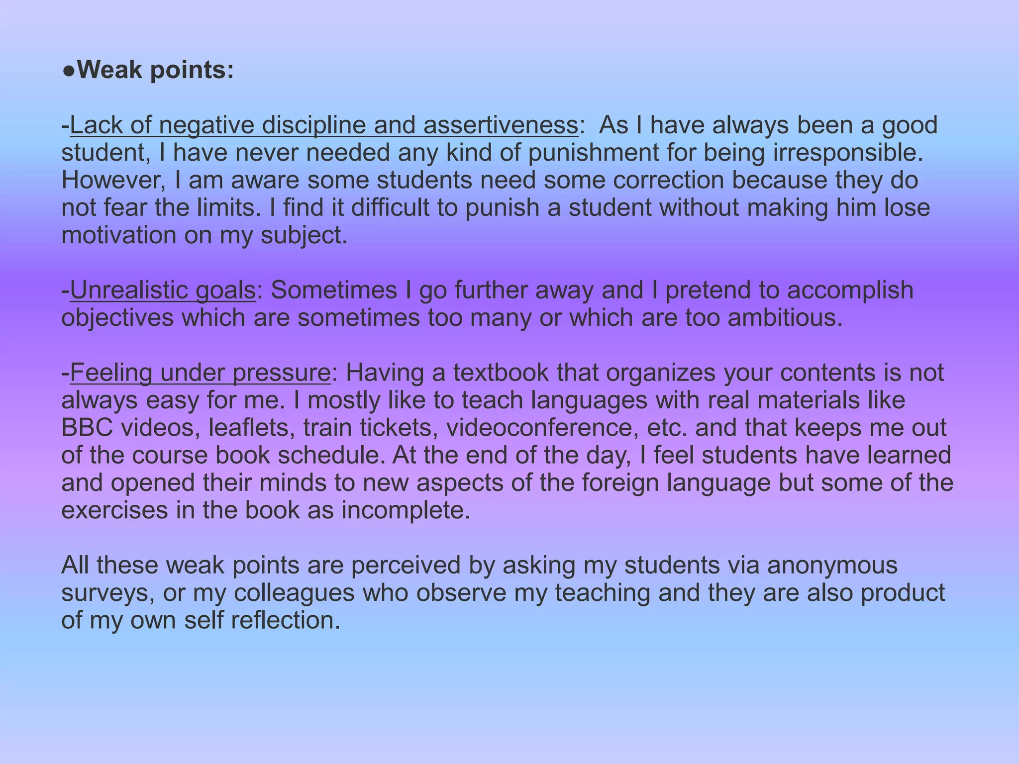 ●Weak points:
-Lack of negative discipline and assertiveness: As I have always been a good
student, I have never needed any kind of punishment for being irresponsible.
However, I am aware some students need some correction because they do
not fear the limits. I find it difficult to punish a student without making him lose
motivation on my subject.
-Unrealistic goals: Sometimes I go further away and I pretend to accomplish
objectives which are sometimes too many or which are too ambitious.
-Feeling under pressure: Having a textbook that organizes your contents is not
always easy for me. I mostly like to teach languages with real materials like
BBC videos, leaflets, train tickets, videoconference, etc. and that keeps me out
of the course book schedule. At the end of the day, I feel students have learned
and opened their minds to new aspects of the foreign language but some of the
exercises in the book as incomplete.

All these weak points are perceived by asking my students via anonymous
surveys, or my colleagues who observe my teaching and they are also product
of my own self reflection.

 