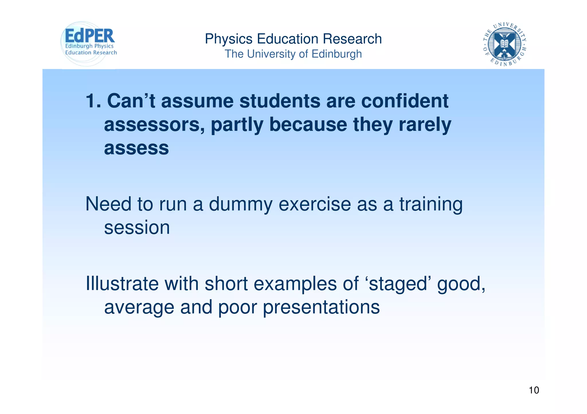 Physics Education Research
                The University of Edinburgh



1. Can’t assume students are confident
  assessors, partly because they rarely
  assess

Need to run a dummy exercise as a training
 session

Illustrate with short examples of ‘staged’ good,
   average and poor presentations



                                                   10
 
