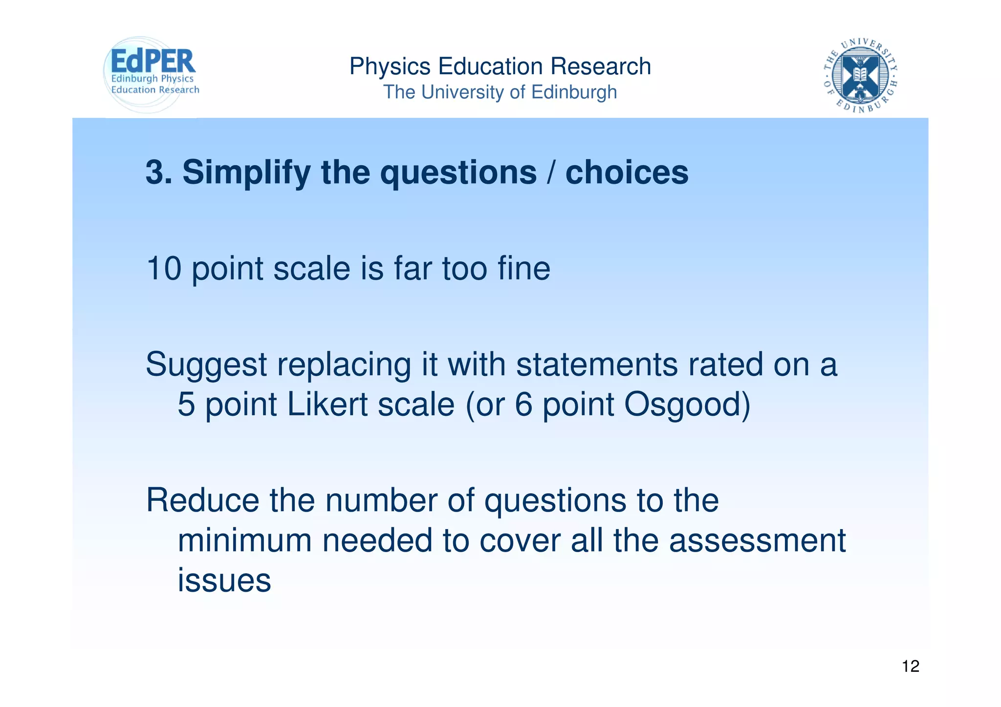 Physics Education Research
                 The University of Edinburgh



3. Simplify the questions / choices

10 point scale is far too fine

Suggest replacing it with statements rated on a
  5 point Likert scale (or 6 point Osgood)

Reduce the number of questions to the
 minimum needed to cover all the assessment
 issues

                                                  12
 
