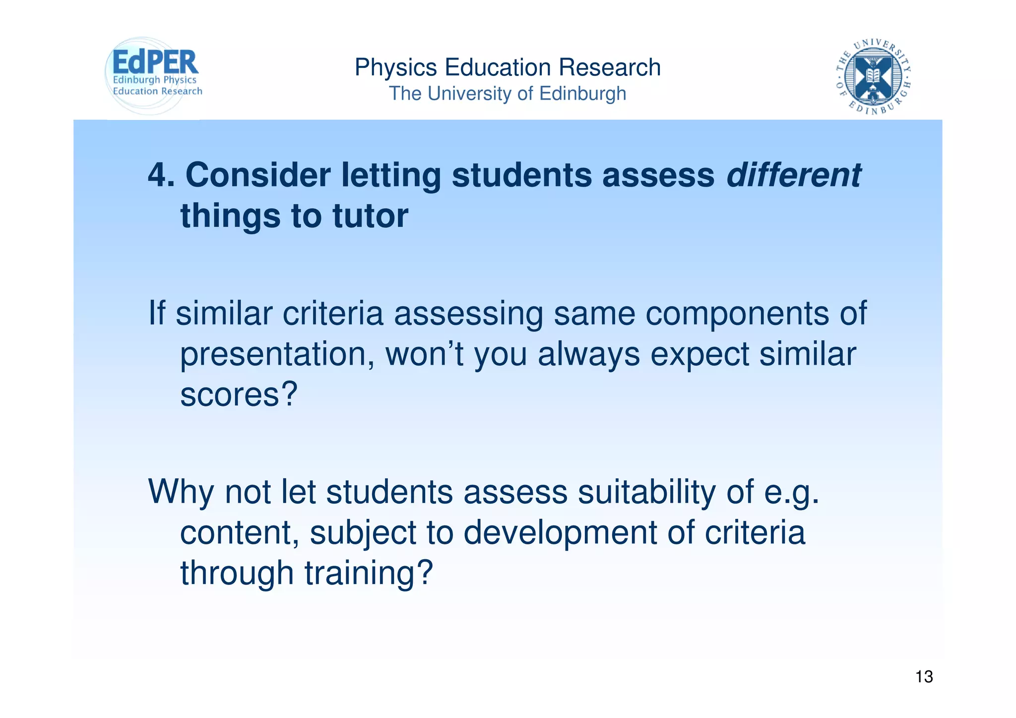 Physics Education Research
                The University of Edinburgh



4. Consider letting students assess different
  things to tutor

If similar criteria assessing same components of
   presentation, won’t you always expect similar
   scores?

Why not let students assess suitability of e.g.
 content, subject to development of criteria
 through training?

                                                   13
 