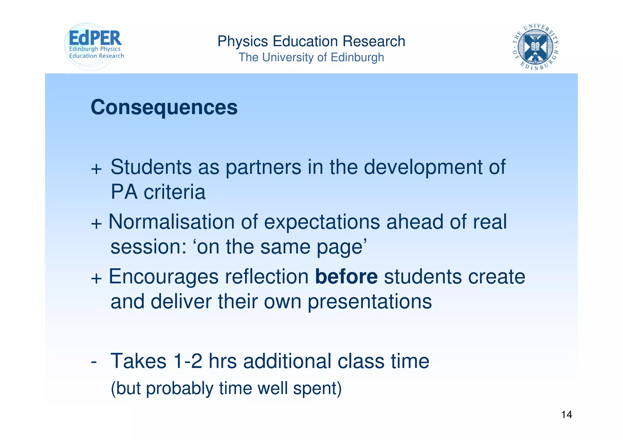 Physics Education Research
                  The University of Edinburgh



Consequences

+ Students as partners in the development of
  PA criteria
+ Normalisation of expectations ahead of real
  session: ‘on the same page’
+ Encourages reflection before students create
  and deliver their own presentations

- Takes 1-2 hrs additional class time
  (but probably time well spent)
                                                 14
 