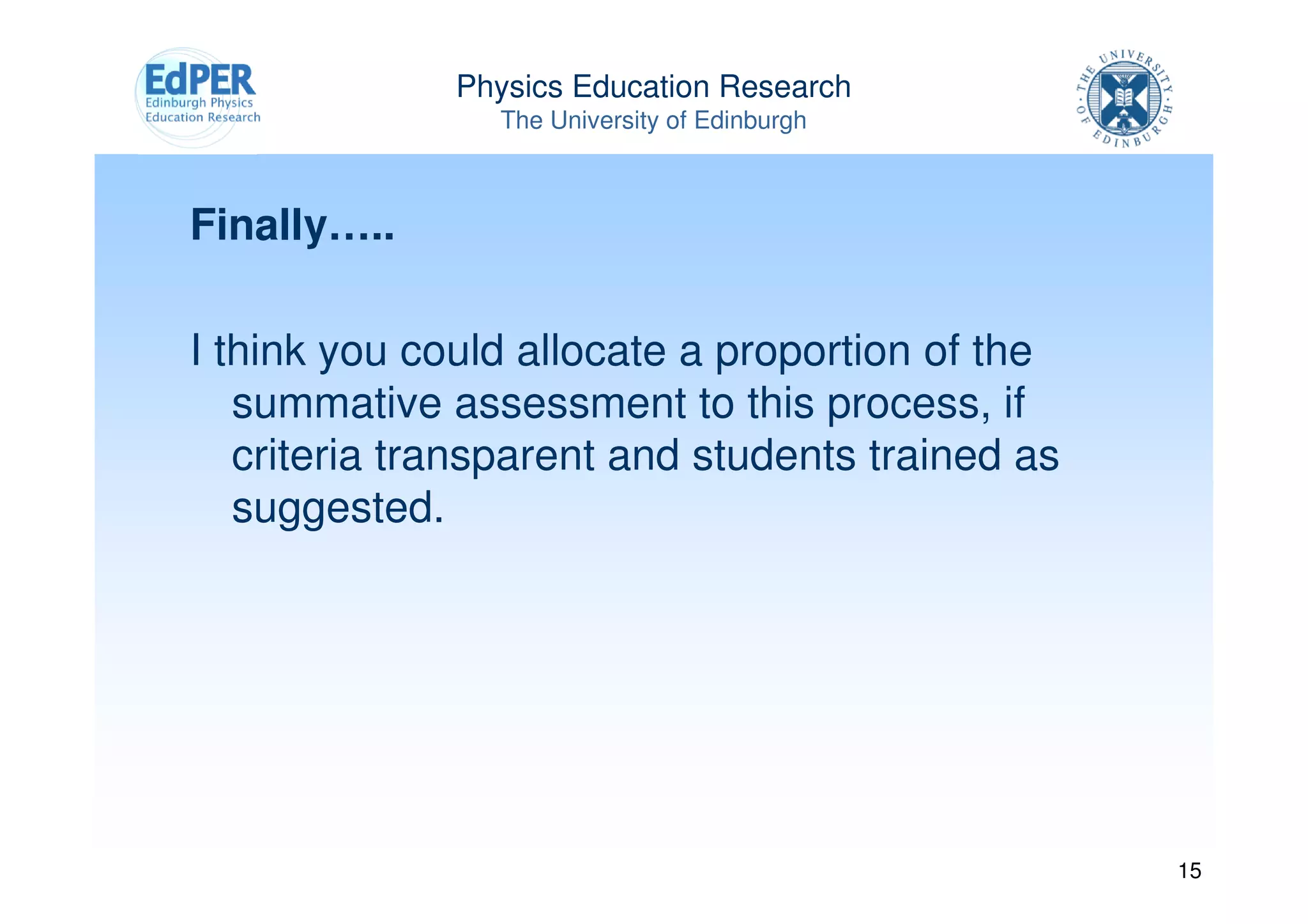Physics Education Research
                The University of Edinburgh



Finally…..

I think you could allocate a proportion of the
   summative assessment to this process, if
   criteria transparent and students trained as
   suggested.




                                                  15
 