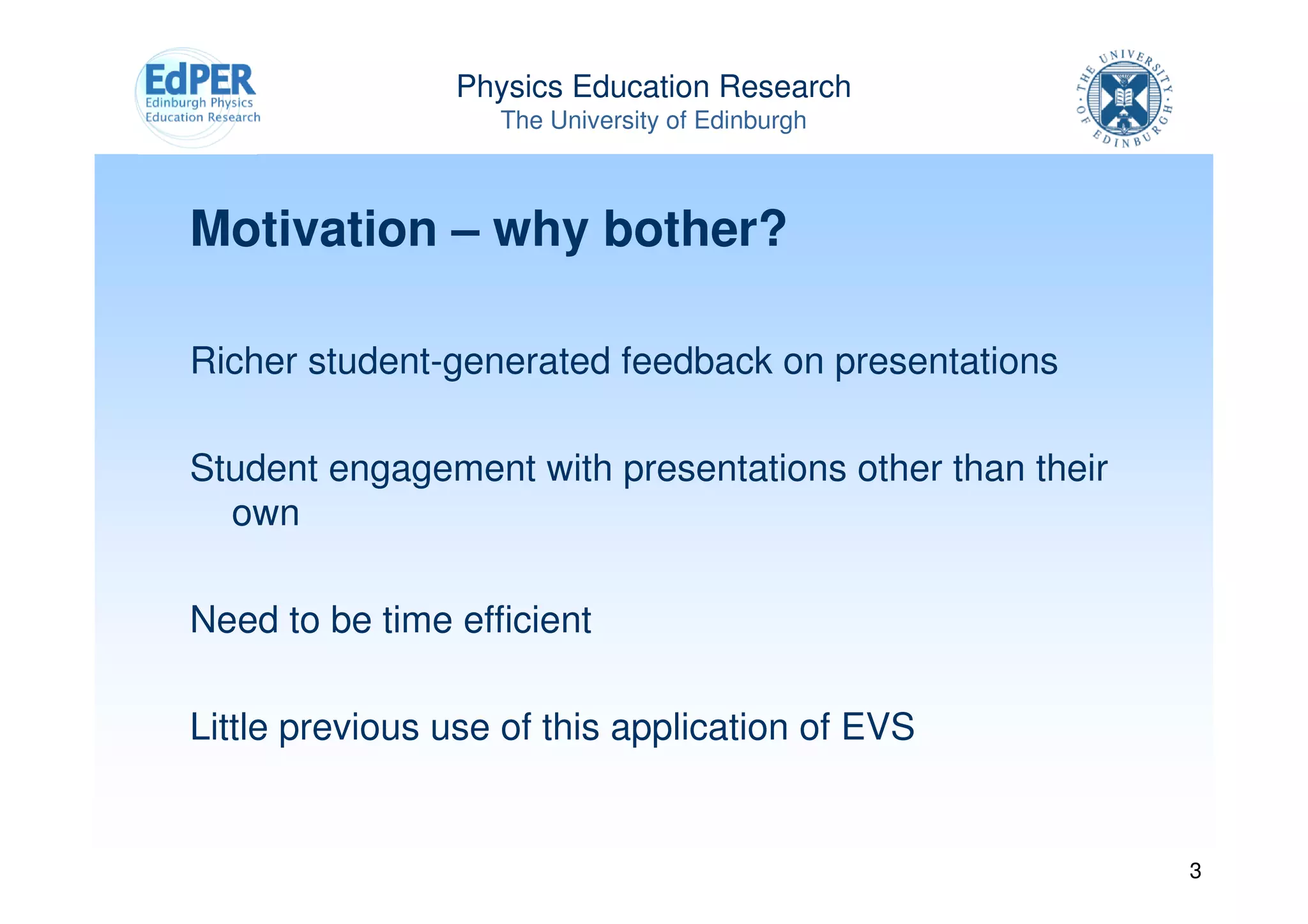 Physics Education Research
                   The University of Edinburgh



Motivation – why bother?

Richer student-generated feedback on presentations

Student engagement with presentations other than their
  own

Need to be time efficient

Little previous use of this application of EVS


                                                         3
 