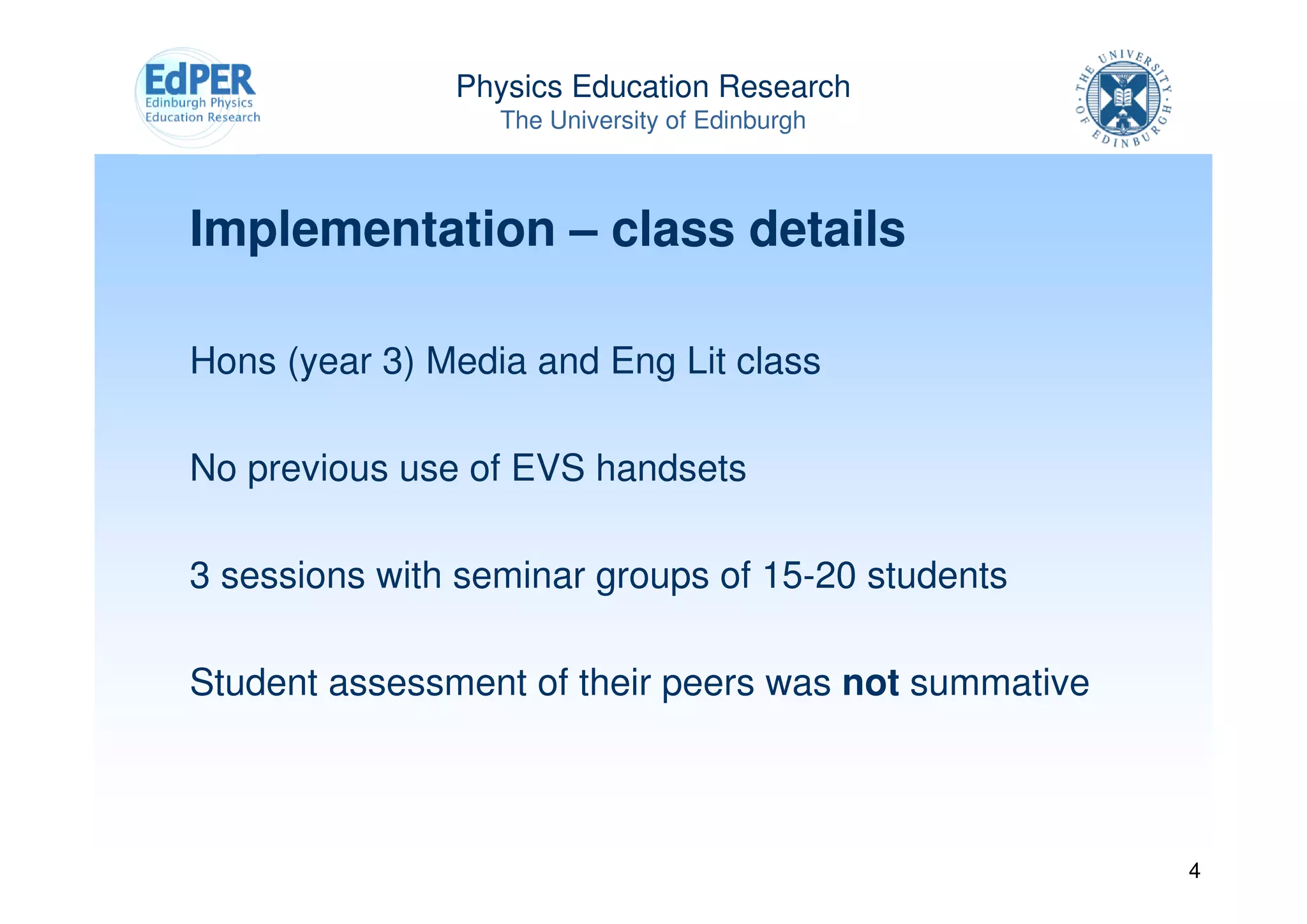Physics Education Research
                  The University of Edinburgh



Implementation – class details

Hons (year 3) Media and Eng Lit class

No previous use of EVS handsets

3 sessions with seminar groups of 15-20 students

Student assessment of their peers was not summative



                                                      4
 