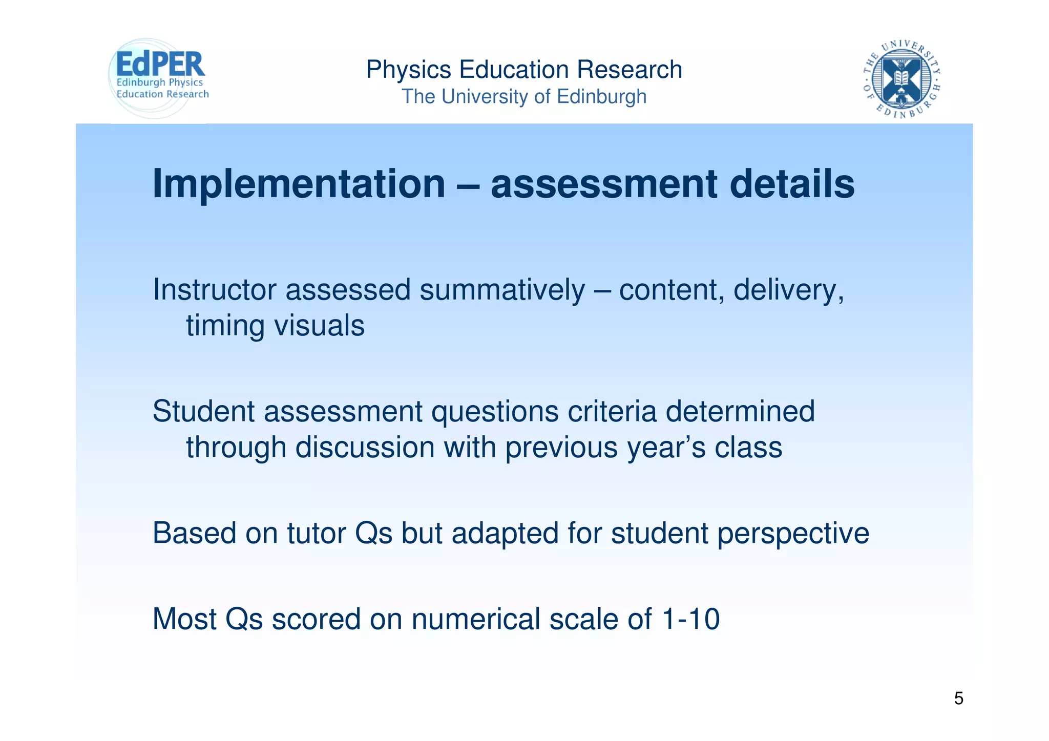 Physics Education Research
                  The University of Edinburgh



Implementation – assessment details

Instructor assessed summatively – content, delivery,
   timing visuals

Student assessment questions criteria determined
  through discussion with previous year’s class

Based on tutor Qs but adapted for student perspective

Most Qs scored on numerical scale of 1-10

                                                        5
 