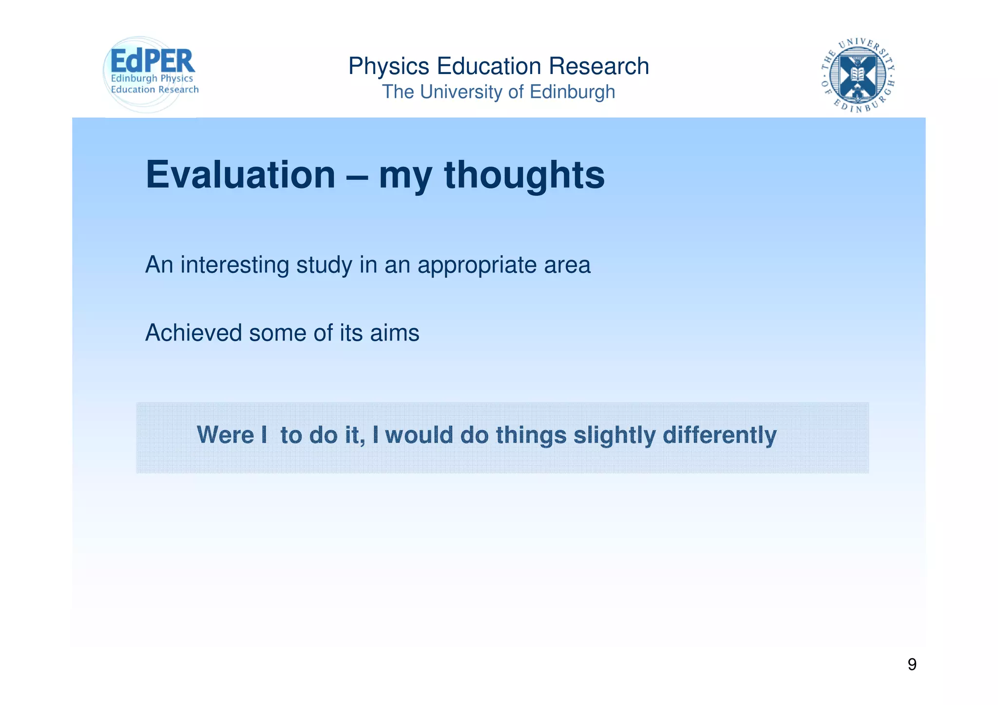 Physics Education Research
                      The University of Edinburgh



Evaluation – my thoughts

An interesting study in an appropriate area

Achieved some of its aims



    Were I to do it, I would do things slightly differently




                                                              9
 