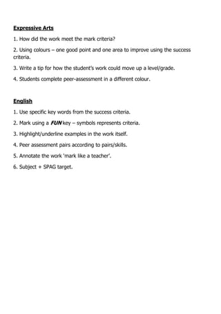 Expressive Arts
1. How did the work meet the mark criteria?
2. Using colours – one good point and one area to improve using the success
criteria.
3. Write a tip for how the student’s work could move up a level/grade.
4. Students complete peer-assessment in a different colour.
English
1. Use specific key words from the success criteria.
2. Mark using a FUN key – symbols represents criteria.
3. Highlight/underline examples in the work itself.
4. Peer assessment pairs according to pairs/skills.
5. Annotate the work ‘mark like a teacher’.
6. Subject + SPAG target.
 