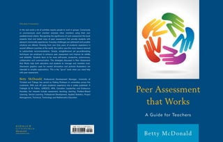 A Guide for Teachers
Betty McDonald
Peer Assessment
that Works
800-462-6420
www.rowman.com
Education • Assessment
In the real world a lot of activities require people to work in groups. Consciously
or unconsciously each member assesses other members using their own
predetermined criteria. Recognizing the significance of such assessment this book
presents tried and tested ways of peer assessment that provide students with
pleasant memorable experiences. Everyday challenges are addressed and possible
solutions are offered. Drawing from over forty years of academic experience in
several different countries of the world, the author uses the many lessons learned
to substantiate recommendations. Simple, straightforward yet groundbreaking
techniques are employed to enhance peer assessment and improve its validity
and reliability. Students learn to be more self-aware, productive, autonomous,
collaborative and communicative. The strategies discussed in Peer Assessment
that Works help both educators and students to manage and maintain trust.
Shareware graphics used for mental stimulation and pictorial illustrations are
intended to simplify explanations. This is the “go-to” book when you need help
with peer assessment.
Betty McDonald, Professional Development Manager, University of
Trinidad and Tobago has served as Visiting Professor to universities across five
continents. With over 45 years academic experience she is widely published. A
Fulbright  HI Fellow, UNESCO, APA, Canadian Leadership and Endeavour
Awardee, her interests include assessment, teaching, learning, Problem-Based
Learning, Service Learning, Professional Development, Applied Statistics, Project
Management, Technical, Technology and Mathematics Education.
 