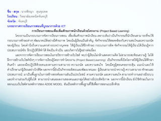 ชื่อ - สกุล : นางพีรญา ดุนขุนทด
โรงเรียน : วิทยาลัยเทคนิคจันทบุรี
จังหวัด : จันทบุรี
บรรยากาศการเรียนการสอนที่บูรณาการด้วย ICT
การเรียนการสอนเพื่อเพิ่มศักยภาพนักเรียนด้วยโครงงาน (Project Based Learning)
โครงงานเป็นกระบวนการจัดการเรียนการสอน เพื่อเพิ่มศักยภาพนักเรียน เพราะเห็นว่าเป็นกิจกรรมที่นักเรียนสามารถที่จะใช้
กระบวนการทักษะต่างๆ พัฒนาตนได้อย่างมีศักยภาพ โดยเน้นผู้เรียนเป็นสาคัญ จัดกิจกรรมให้สอดคล้องกับความสนใจและความถนัด
ของผู้เรียน โดยคานึงถึงความแตกต่างระหว่างบุคคล ให้ผู้เรียนได้ฝึกทักษะ กระบวนการคิด จัดกิจกรรมให้ผู้เรียนได้เรียนรู้จาก
ประสบการณ์จริง ฝึกปฏิบัติให้ทาได้ คิดเป็น ทาเป็น และเกิดการใฝ่รู้อย่างต่อเนื่อง
และจากการจัดการเรียนการสอนในรายวิชาการสร้างเว็บไซต์ พบว่าผู้เรียนไม่กล้าแสดงความคิด ไม่สามารถสะท้อนความรู้ ไม่ได้
ฝึกการสร้างเว็บไซต์จริงๆ การจัดการเรียนรู้โดยการทาโครงงาน (Project Based Learning) เป็นกิจกรรมที่เปิดโอกาสให้ผู้เรียนได้ศึกษา
ค้นคว้า และลงมือปฏิบัติด้วยตนเองตามความสามารถ ความถนัด และความสนใจ โดยมีครูผู้สอนคอยกระตุ้น แนะนาและให้
คาปรึกษาแก่ผู้เรียนอย่างใกล้ชิด นอกจากนี้ยังเป็นกิจกรรมอิสระและพัฒนาตนเอง ผู้เรียนสามารถนาความรู้ ความสามารถ ทักษะและ
ประสบการณ์ มาเป็นพื้นฐานในการสร้างสรรค์ผลงานอันเป็นประโยชน์ ตามความถนัด และความสนใจ สามารถทางานอย่างมีระบบ
และทางานร่วมกับผู้อื่นได้ สามารถนาเสนอผลงานของตนและกลุ่มได้อย่างมีประสิทธิภาพ นอกจากนี้นักเรียน ยังใช้ทักษะในการ
ออกแบบเว็บไซต์ตามหลักการของ ADDIE MODEL อันเป็นหลักการพื้นฐานที่ใช้เพื่อการออกแบบอีกด้วย
 