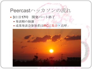 Peercastハッカソンの流れ
 3日目17時   開発パート終了
  発表順の抽選
  成果発表会参加者はIRCに集合・点呼
 