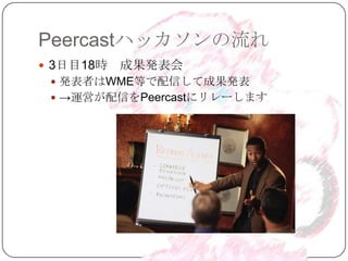 Peercastハッカソンの流れ
 3日目18時   成果発表会
  発表者はWME等で配信して成果発表
  →運営が配信をPeercastにリレーします
 