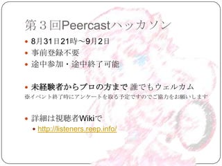 第３回Peercastハッカソン
 8月31日21時～9月2日
 事前登録不要
 途中参加・途中終了可能


 未経験者からプロの方まで 誰でもウェルカム
※イベント終了時にアンケートを取る予定ですのでご協力をお願いします



 詳細は視聴者Wikiで
  http://listeners.reep.info/
 