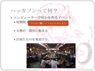 ハッカソンって何？
 コンピューターで何かを作るイベント
  短期間   中には一晩というものもあります


  大勢が一箇所に集まる


  出来たものを発表する
 