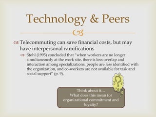 
 Telecommuting can save financial costs, but may
have interpersonal ramifications
 Stohl (1995) concluded that “when w...