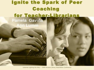 Ignite the Spark of Peer Coaching  for Teacher-Librarians Libraries Lighting the Way -- 2009 Arizona Library Association Conference Pamela  Gaviña Ann Lumm 
