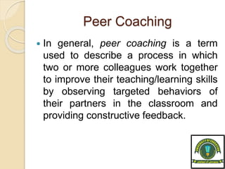 Peer Coaching
 In general, peer coaching is a term
used to describe a process in which
two or more colleagues work together
to improve their teaching/learning skills
by observing targeted behaviors of
their partners in the classroom and
providing constructive feedback.
 