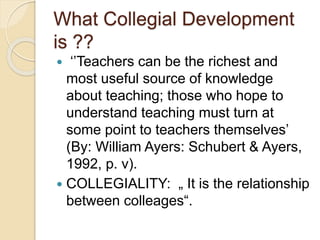What Collegial Development
is ??
 ‘’Teachers can be the richest and
most useful source of knowledge
about teaching; those who hope to
understand teaching must turn at
some point to teachers themselves’
(By: William Ayers: Schubert & Ayers,
1992, p. v).
 COLLEGIALITY: „ It is the relationship
between colleages“.
 
