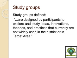 Study groups
Study groups defined:
"...are designed by participants to
explore and study ideas, innovations,
theories, and practices that currently are
not widely used in the district or in
Target Area.”
 