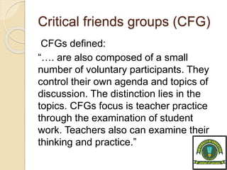 Critical friends groups (CFG)
CFGs defined:
“…. are also composed of a small
number of voluntary participants. They
control their own agenda and topics of
discussion. The distinction lies in the
topics. CFGs focus is teacher practice
through the examination of student
work. Teachers also can examine their
thinking and practice.”
 