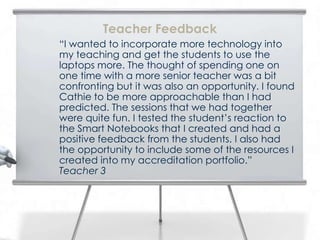 “I wanted to incorporate more technology into
my teaching and get the students to use the
laptops more. The thought of spending one on
one time with a more senior teacher was a bit
confronting but it was also an opportunity. I found
Cathie to be more approachable than I had
predicted. The sessions that we had together
were quite fun. I tested the student’s reaction to
the Smart Notebooks that I created and had a
positive feedback from the students. I also had
the opportunity to include some of the resources I
created into my accreditation portfolio.”
Teacher 3
Teacher Feedback
 