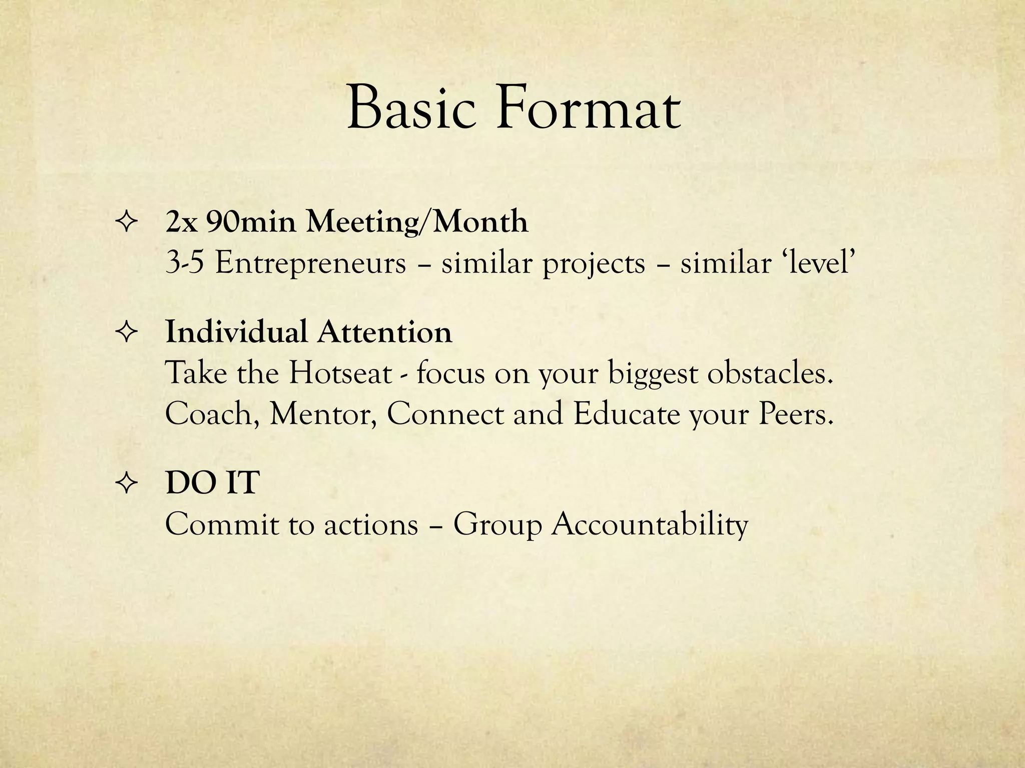 Basic Format
 2x 90min Meeting/Month
3-5 Entrepreneurs – similar projects – similar ‘level’
 Individual Attention
Take the Hotseat - focus on your biggest obstacles.
Coach, Mentor, Connect and Educate your Peers.
 DO IT
Commit to actions – Group Accountability
 