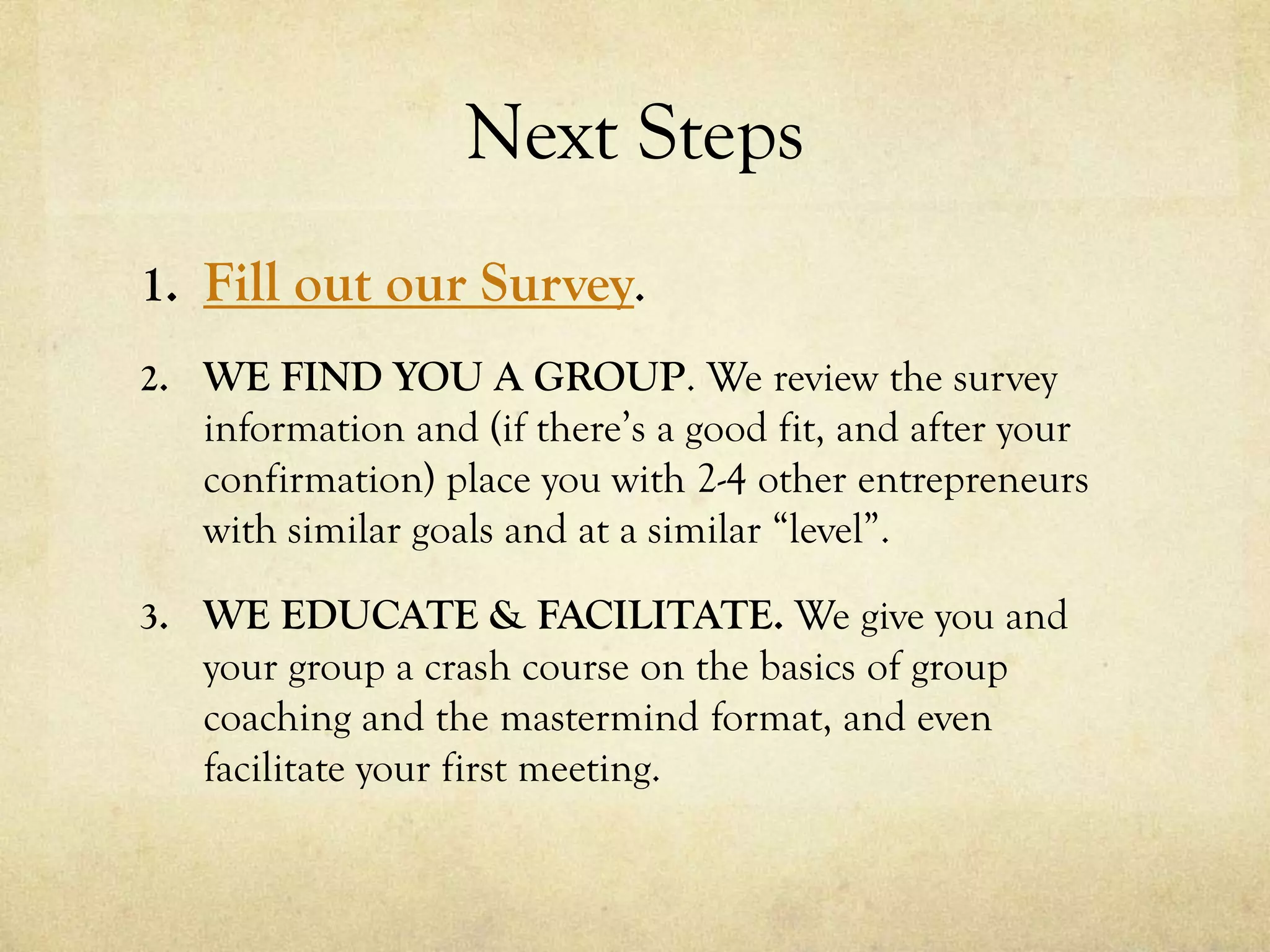 Next Steps
1. Fill out our Survey.
2. WE FIND YOU A GROUP. We review the survey
information and (if there’s a good fit, and after your
confirmation) place you with 2-4 other entrepreneurs
with similar goals and at a similar “level”.
3. WE EDUCATE & FACILITATE. We give you and
your group a crash course on the basics of group
coaching and the mastermind format, and even
facilitate your first meeting.
 