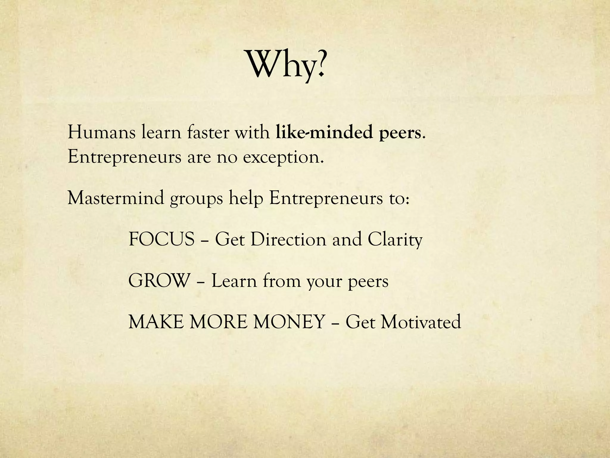 Why?
Humans learn faster with like-minded peers.
Entrepreneurs are no exception.
Mastermind groups help Entrepreneurs to:
FOCUS – Get Direction and Clarity
GROW – Learn from your peers
MAKE MORE MONEY – Get Motivated
 