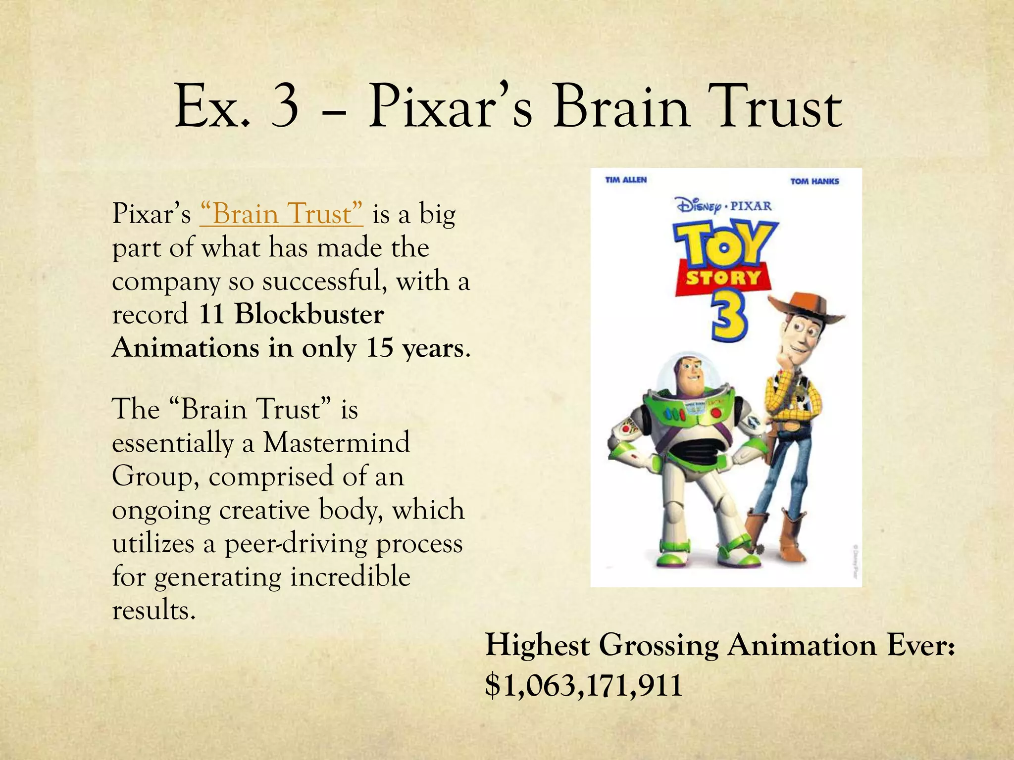 Ex. 3 – Pixar’s Brain Trust
Pixar’s “Brain Trust” is a big
part of what has made the
company so successful, with a
record 11 Blockbuster
Animations in only 15 years.
The “Brain Trust” is
essentially a Mastermind
Group, comprised of an
ongoing creative body, which
utilizes a peer-driving process
for generating incredible
results.
Highest Grossing Animation Ever:
$1,063,171,911
 